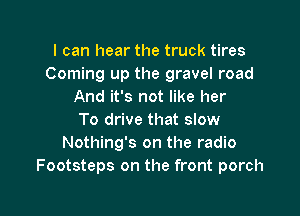 I can hear the truck tires
Coming up the gravel road
And it's not like her

To drive that slow
Nothing's on the radio
Footsteps on the front porch