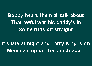 Bobby hears them all talk about
That awful war his daddy's in
So he runs off straight

It's late at night and Larry King is on
Momma's up on the couch again