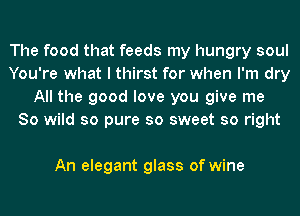 The food that feeds my hungry soul
You're what I thirst for when I'm dry
All the good love you give me
So wild so pure so sweet so right

An elegant glass of wine