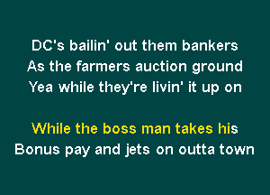 DC's bailin' out them bankers
As the farmers auction ground
Yea while they're livin' it up on

While the boss man takes his
Bonus pay and jets on outta town