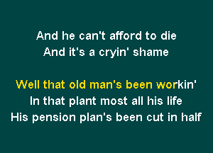 And he can't afford to die
And it's a cryin' shame

Well that old man's been workin'
In that plant most all his life
His pension plan's been cut in half