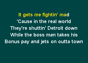 It gets me fightin' mad
'Cause in the real world
They're shuttin' Detroit down
While the boss man takes his
Bonus pay and jets on outta town
