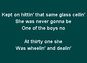 Kept on hittin' that same glass ceilin'
She was never gonna be
One ofthe boys no

At thirty one she
Was wheelin' and dealin'