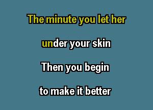 The minute you let her

under your skin

Then you begin

to make it better