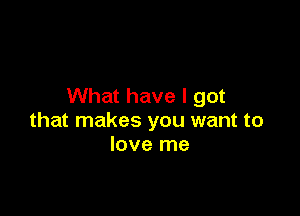 What have I got

that makes you want to
love me