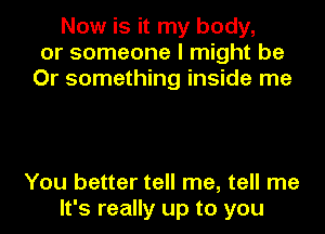 Now is it my body,
or someone I might be
Or something inside me

You better tell me, tell me
It's really up to you