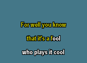 For well you know

that ifs a fool

who plays it cool