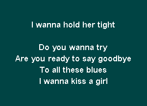 I wanna hold her tight

Do you wanna try

Are you ready to say goodbye
To all these blues
I wanna kiss a girl