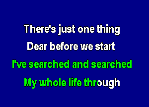 There's just one thing
Dear before we start

I've searched and searched

My whole life through