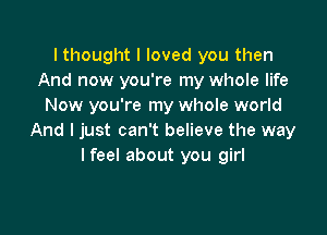 I thought I loved you then
And now you're my whole life
Now you're my whole world

And I just can't believe the way
lfeel about you girl