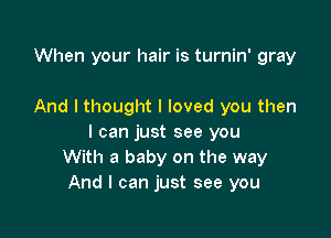 When your hair is turnin' gray

And I thought I loved you then

I can just see you
With a baby on the way
And I can just see you