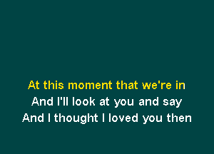 At this moment that we're in
And I'll look at you and say
And I thought I loved you then