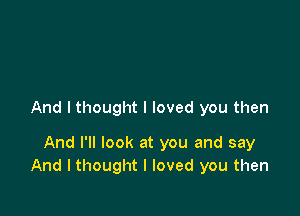 And I thought I loved you then

And I'll look at you and say
And I thought I loved you then