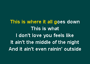 This is where it all goes down
This is what

I don't love you feels like
It ain't the middle ofthe night
And it ain't even rainin' outside