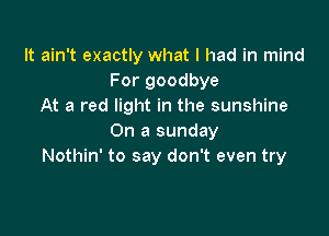 It ain't exactly what I had in mind
For goodbye
At a red light in the sunshine

On a sunday
Nothin' to say don't even try
