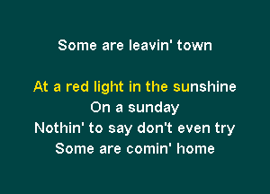 Some are leavin' town

At a red light in the sunshine

On a sunday
Nothin' to say don't even try
Some are comin' home