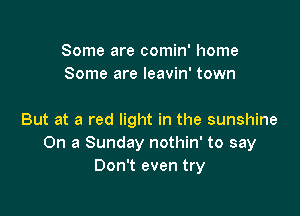 Some are comin' home
Some are leavin' town

But at a red light in the sunshine
On a Sunday nothin' to say
Don't even try