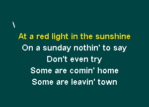 At a red light in the sunshine
On a sunday nothin' to say

Don't even try
Some are comin' home
Some are leavin' town