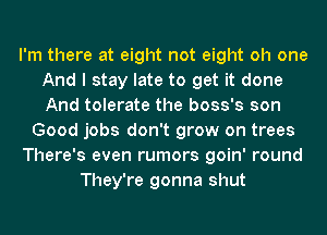 I'm there at eight not eight oh one
And I stay late to get it done
And tolerate the boss's son

Good jobs don't grow on trees

There's even rumors goin' round

They're gonna shut