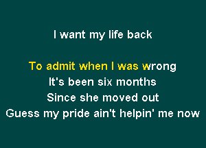 I want my life back

To admit when l was wrong

It's been six months
Since she moved out
Guess my pride ain't helpin' me now