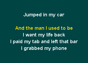 Jumped in my car

And the man I used to be
I want my life back
I paid my tab and left that bar
I grabbed my phone