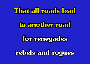 That all roads lead
to another road

for renegade's

rebels and rogues