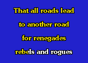 That all roads lead
to another road

for renegade's

rebels and rogues