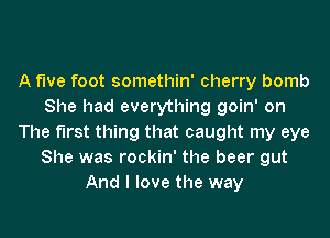 A fwe foot somethin' cherry bomb
She had everything goin' on

The first thing that caught my eye
She was rockin' the beer gut
And I love the way