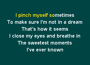 I pinch myself sometimes
To make sure I'm not in a dream
That's how it seems
I close my eyes and breathe in
The sweetest moments
I've ever known