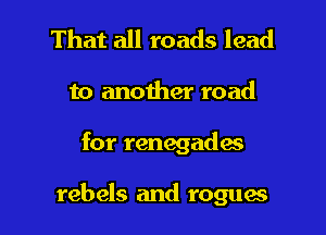 That all roads lead
to another road

for renegade's

rebels and rogues