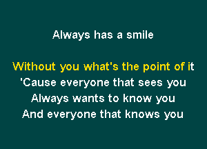 Always has a smile

Without you what's the point of it
'Cause everyone that sees you
Always wants to know you
And everyone that knows you