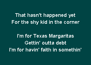 That hasn't happened yet
For the shy kid in the corner

I'm for Texas Margaritas
Gettin' outta debt
I'm for havin' faith in somethin'