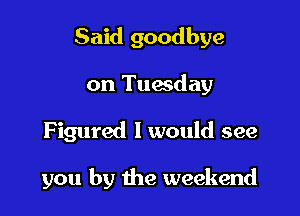 Said goodbye
on Tuesday

Figured I would see

you by the weekend