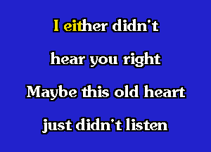 I either didn't
hear you right
Maybe this old heart

just didn't listen I