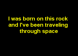 I was born on this rock
and I've been traveling

through space