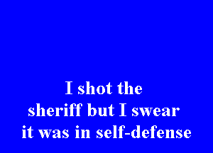 I shot the
sheriff but I swear
it was in self-defense