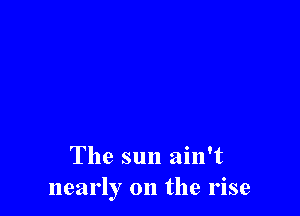 The sun ain't
nearly on the rise