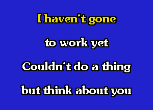 I haven't gone
to work yet

Couldn't do a thing

but think about you