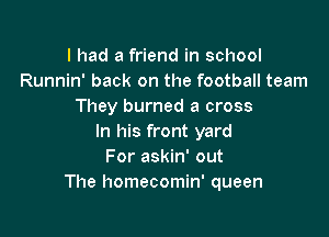 I had a friend in school
Runnin' back on the football team
They burned a cross

In his front yard
For askin' out
The homecomin' queen