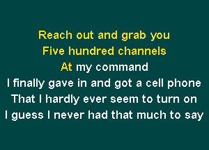 Reach out and grab you
Five hundred channels
At my command
I finally gave in and got a cell phone
That I hardly ever seem to turn on
I guess I never had that much to say