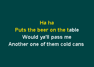 Ha ha
Puts the beer on the table

Would ya'll pass me
Another one ofthem cold cans