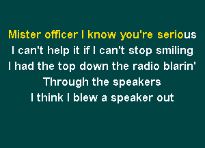 Mister officer I know you're serious
I can't help it ifl can't stop smiling
I had the top down the radio blarin'
Through the speakers
I think I blew a speaker out