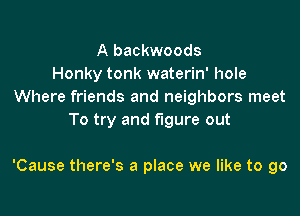 A backwoods
Honky tonk waterin' hole
Where friends and neighbors meet
To try and figure out

'Cause there's a place we like to go