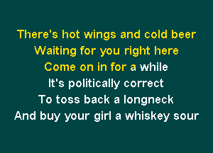 There's hot wings and cold beer
Waiting for you right here
Come on in for a while
It's politically correct
To toss back a longneck
And buy your girl a whiskey sour