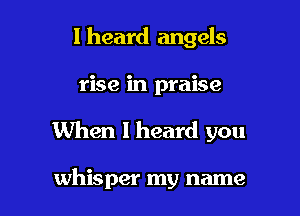 I heard angels

rise in praise

When I heard you

whisper my name