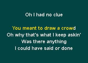 Oh I had no clue

You meant to draw a crowd

Oh why that's what I keep askin'
Was there anything
I could have said or done