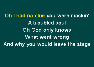 Oh I had no clue you were maskin'
A troubled soul
on God only knows

What went wrong
And why you would leave the stage