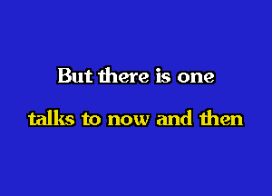But there is one

talks to now and then