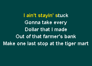 I ain't stayin' stuck
Gonna take every
Dollar that I made

Out of that farmer's bank
Make one last stop at the tiger mart