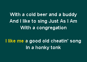 With a cold beer and a buddy
And I like to sing Just As I Am
With a congregation

I like me a good old cheatin' song
In a honky tonk